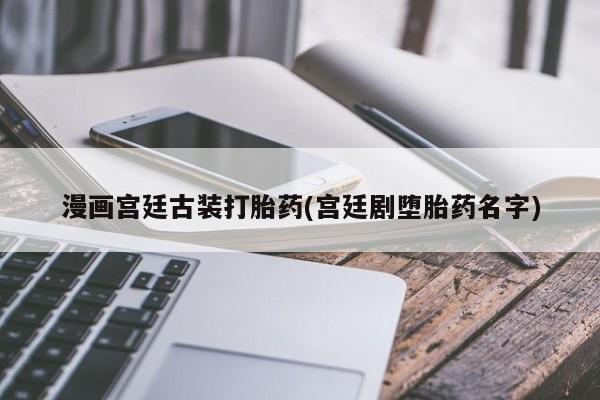 打胎药私人店联系方式保密发货,指导用药漫画宫廷古装打胎药(宫廷剧堕胎药名字)