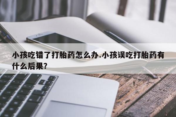 打胎药私人店联系方式保密发货,指导用药小孩吃错了打胎药怎么办.小孩误吃打胎药有什么后果？