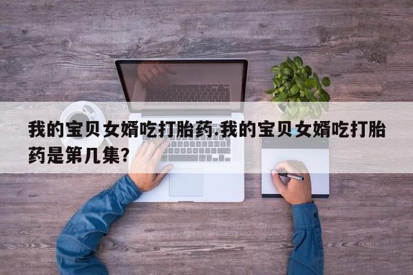 打胎药私人店联系方式保密发货,指导用药我的宝贝女婿吃打胎药.我的宝贝女婿吃打胎药是第几集？