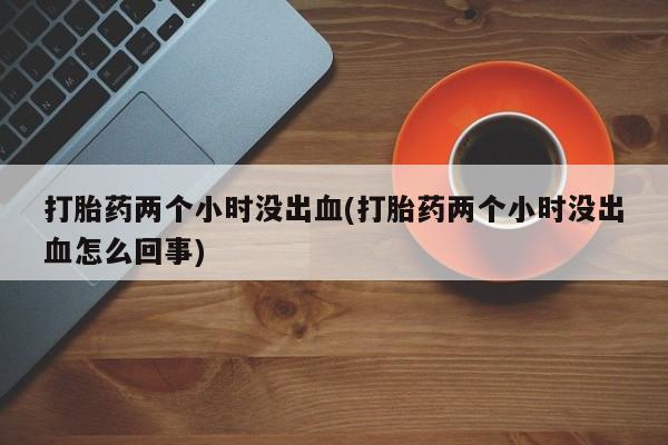 打胎药私人店联系方式保密发货,指导用药打胎药两个小时没出血(打胎药两个小时没出血怎么回事)