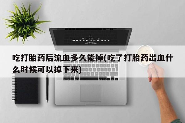 打胎药私人店联系方式保密发货,指导用药吃打胎药后流血多久能掉(吃了打胎药出血什么时候可以掉下来)