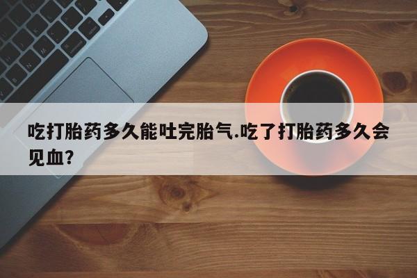 打胎药私人店联系方式保密发货,指导用药吃打胎药多久能吐完胎气.吃了打胎药多久会见血？
