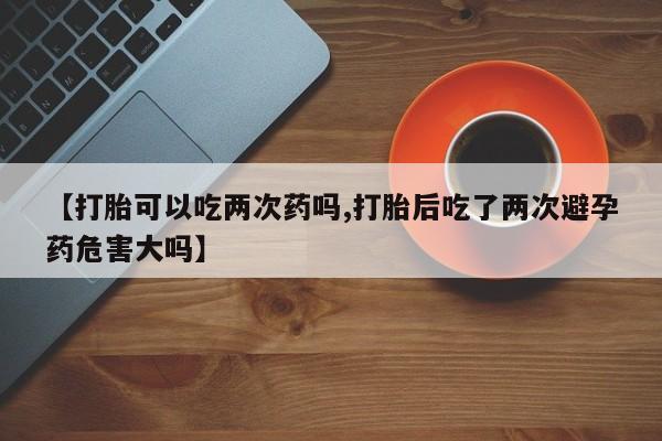 打胎药私人店联系方式保密发货,指导用药【打胎可以吃两次药吗,打胎后吃了两次避孕药危害大吗】