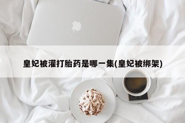 打胎药私人店联系方式保密发货,指导用药皇妃被灌打胎药是哪一集(皇妃被绑架)