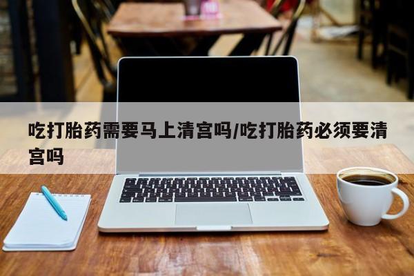 打胎药私人店联系方式保密发货,指导用药吃打胎药需要马上清宫吗/吃打胎药必须要清宫吗