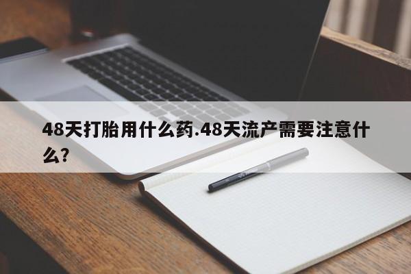 打胎药私人店联系方式保密发货,指导用药48天打胎用什么药.48天流产需要注意什么？