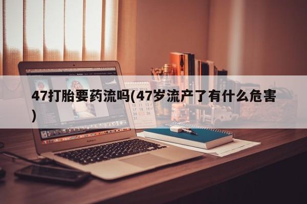 打胎药私人店联系方式保密发货,指导用药47打胎要药流吗(47岁流产了有什么危害)
