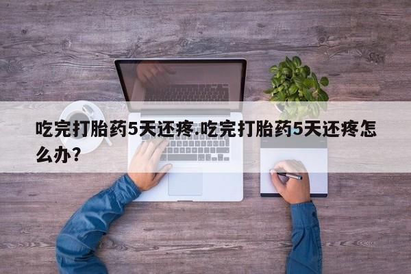 打胎药私人店联系方式保密发货,指导用药吃完打胎药5天还疼.吃完打胎药5天还疼怎么办？