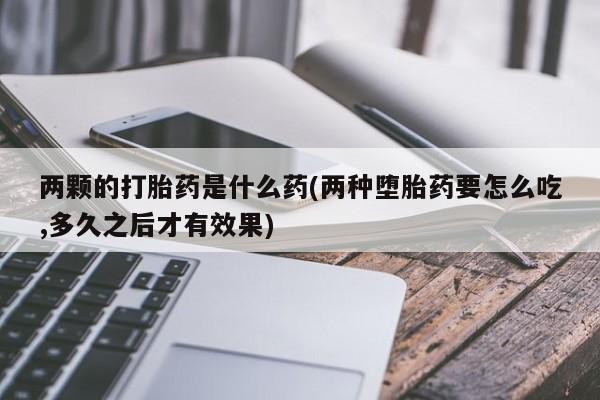 打胎药私人店联系方式保密发货,指导用药两颗的打胎药是什么药(两种堕胎药要怎么吃,多久之后才有效果)