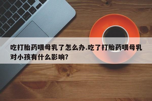 打胎药私人店联系方式保密发货,指导用药吃打胎药喂母乳了怎么办.吃了打胎药喂母乳对小孩有什么影响？