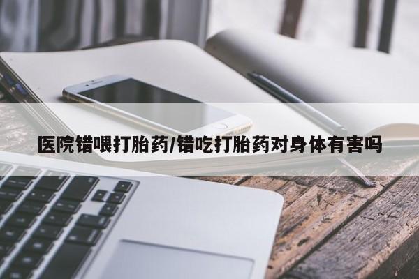 打胎药私人店联系方式保密发货,指导用药医院错喂打胎药/错吃打胎药对身体有害吗