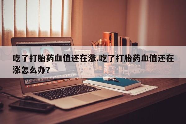 打胎药私人店联系方式保密发货,指导用药吃了打胎药血值还在涨.吃了打胎药血值还在涨怎么办？