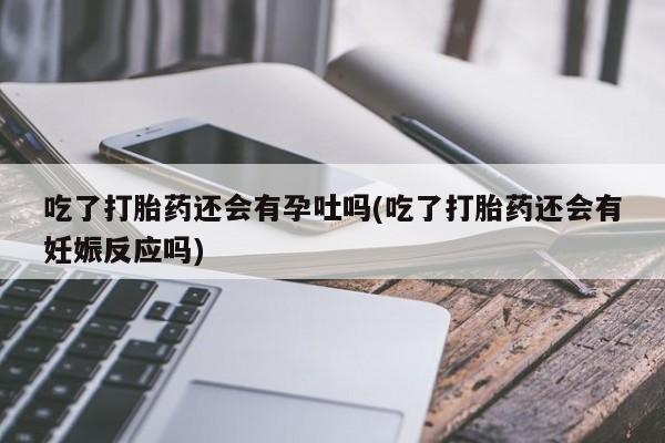 打胎药私人店联系方式保密发货,指导用药吃了打胎药还会有孕吐吗(吃了打胎药还会有妊娠反应吗)