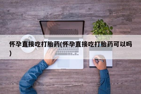 打胎药私人店联系方式保密发货,指导用药怀孕直接吃打胎药(怀孕直接吃打胎药可以吗)