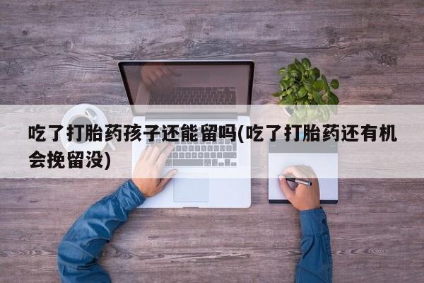 打胎药私人店联系方式保密发货,指导用药吃了打胎药孩子还能留吗(吃了打胎药还有机会挽留没)