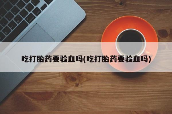打胎药私人店联系方式保密发货,指导用药吃打胎药要验血吗(吃打胎药要验血吗)