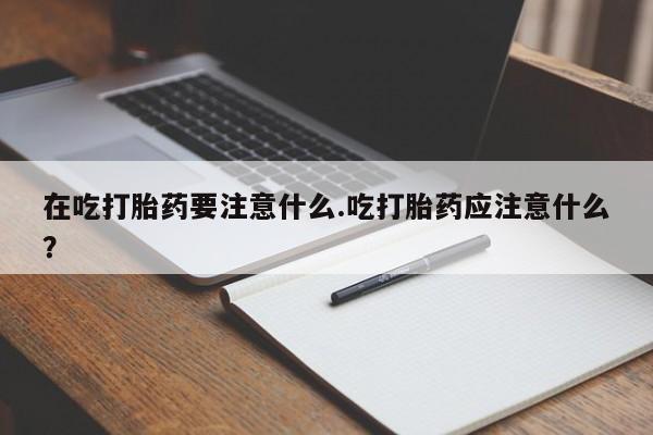 打胎药私人店联系方式保密发货,指导用药在吃打胎药要注意什么.吃打胎药应注意什么？