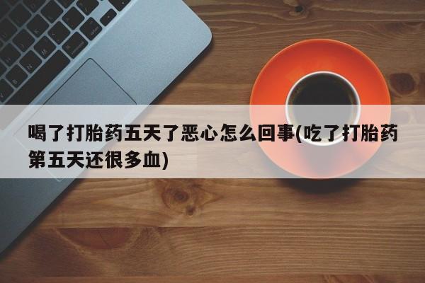打胎药私人店联系方式保密发货,指导用药喝了打胎药五天了恶心怎么回事(吃了打胎药第五天还很多血)