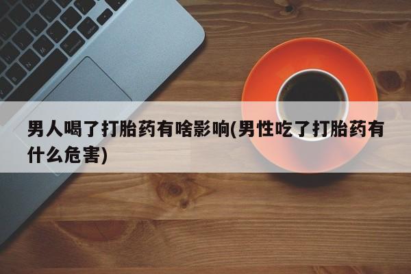 打胎药私人店联系方式保密发货,指导用药男人喝了打胎药有啥影响(男性吃了打胎药有什么危害)