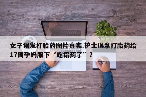 打胎药私人店联系方式保密发货,指导用药女子误发打胎药图片真实.护士误拿打胎药给17周孕妈服下“吃错药了”？