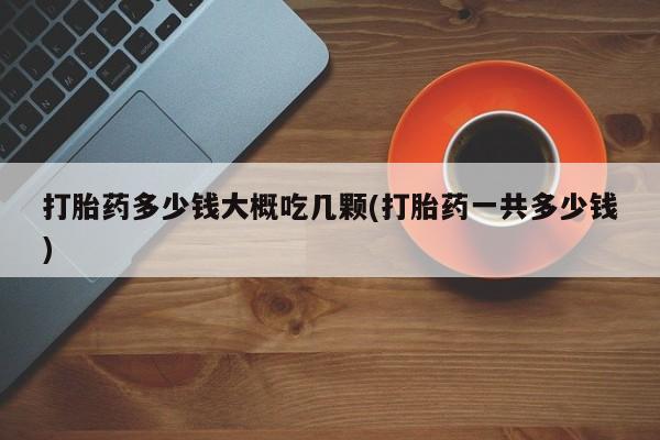 打胎药私人店联系方式保密发货,指导用药打胎药多少钱大概吃几颗(打胎药一共多少钱)