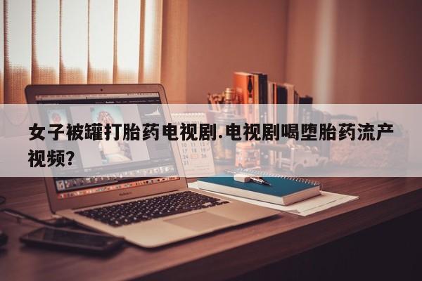 打胎药私人店联系方式保密发货,指导用药女子被罐打胎药电视剧.电视剧喝堕胎药流产视频？