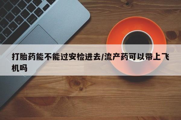 打胎药私人店联系方式保密发货,指导用药打胎药能不能过安检进去/流产药可以带上飞机吗