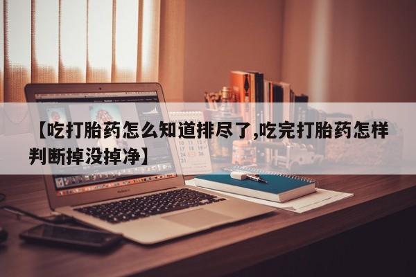 打胎药私人店联系方式保密发货,指导用药【吃打胎药怎么知道排尽了,吃完打胎药怎样判断掉没掉净】