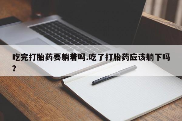 打胎药私人店联系方式保密发货,指导用药吃完打胎药要躺着吗.吃了打胎药应该躺下吗？