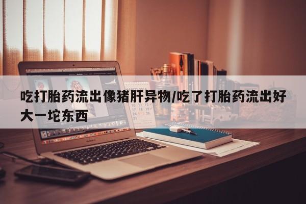 打胎药私人店联系方式保密发货,指导用药吃打胎药流出像猪肝异物/吃了打胎药流出好大一坨东西