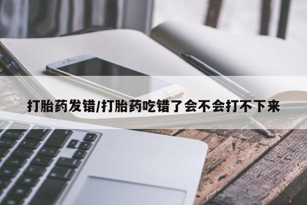 打胎药私人店联系方式保密发货,指导用药打胎药发错/打胎药吃错了会不会打不下来