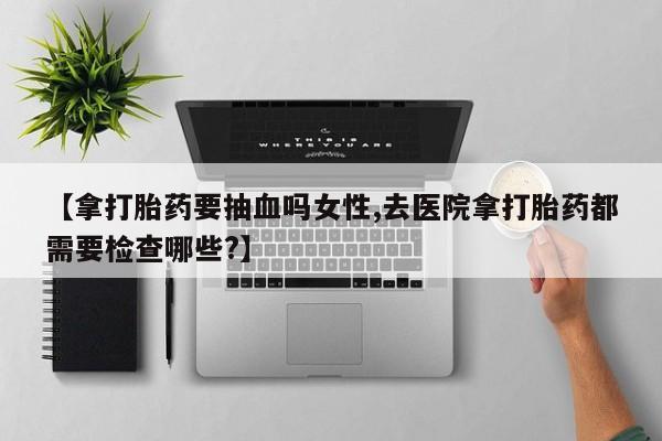 打胎药私人店联系方式保密发货,指导用药【拿打胎药要抽血吗女性,去医院拿打胎药都需要检查哪些?】