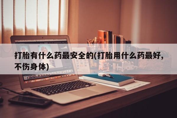 打胎药私人店联系方式保密发货,指导用药打胎有什么药最安全的(打胎用什么药最好,不伤身体)