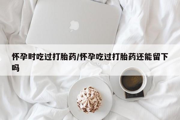 打胎药私人店联系方式保密发货,指导用药怀孕时吃过打胎药/怀孕吃过打胎药还能留下吗