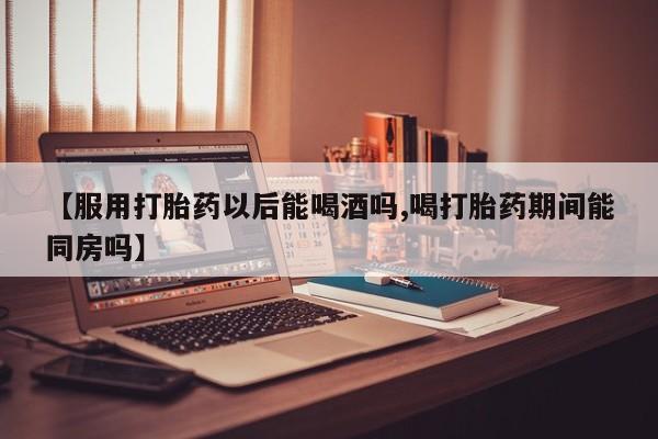 打胎药私人店联系方式保密发货,指导用药【服用打胎药以后能喝酒吗,喝打胎药期间能同房吗】