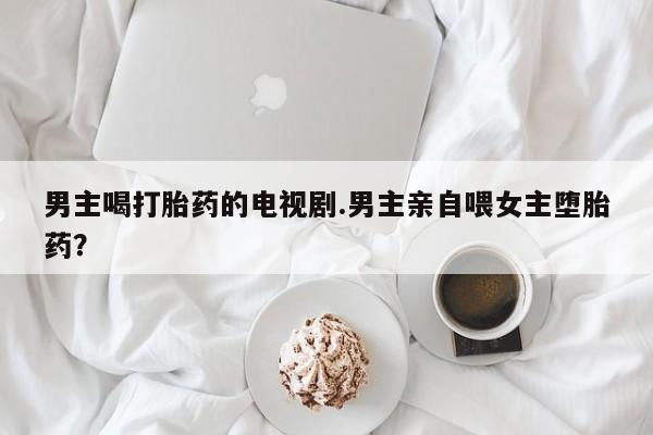 打胎药私人店联系方式保密发货,指导用药男主喝打胎药的电视剧.男主亲自喂女主堕胎药？