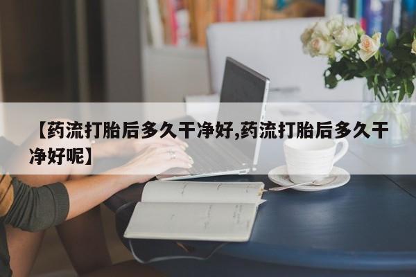 打胎药私人店联系方式保密发货,指导用药【药流打胎后多久干净好,药流打胎后多久干净好呢】