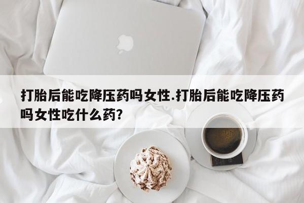 打胎药私人店联系方式保密发货,指导用药打胎后能吃降压药吗女性.打胎后能吃降压药吗女性吃什么药？
