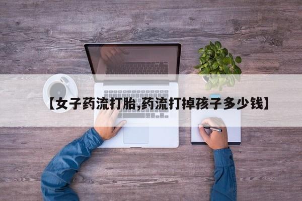 打胎药私人店联系方式保密发货,指导用药【女子药流打胎,药流打掉孩子多少钱】