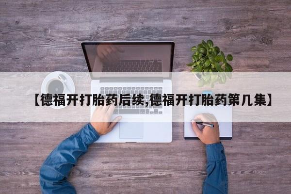 打胎药私人店联系方式保密发货,指导用药【德福开打胎药后续,德福开打胎药第几集】
