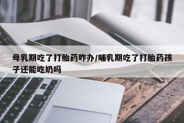 打胎药私人店联系方式保密发货,指导用药母乳期吃了打胎药咋办/哺乳期吃了打胎药孩子还能吃奶吗