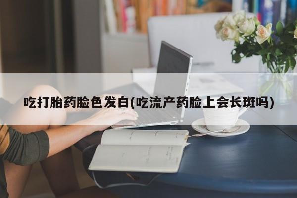 打胎药私人店联系方式保密发货,指导用药吃打胎药脸色发白(吃流产药脸上会长斑吗)