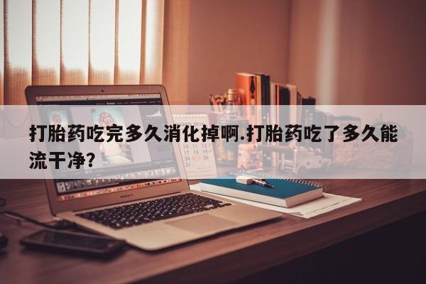 打胎药私人店联系方式保密发货,指导用药打胎药吃完多久消化掉啊.打胎药吃了多久能流干净？