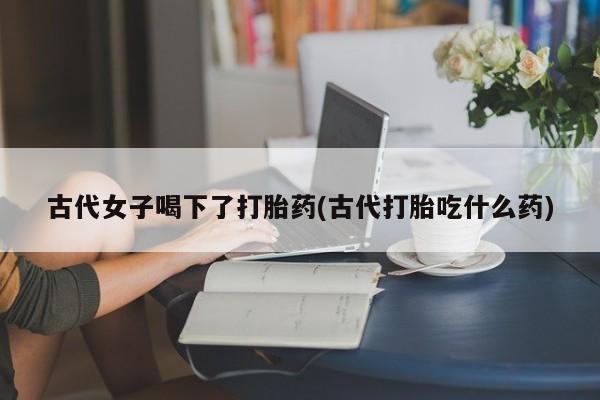 打胎药私人店联系方式保密发货,指导用药古代女子喝下了打胎药(古代打胎吃什么药)