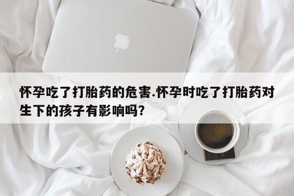 打胎药私人店联系方式保密发货,指导用药怀孕吃了打胎药的危害.怀孕时吃了打胎药对生下的孩子有影响吗？