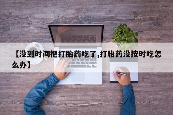 打胎药私人店联系方式保密发货,指导用药【没到时间把打胎药吃了,打胎药没按时吃怎么办】