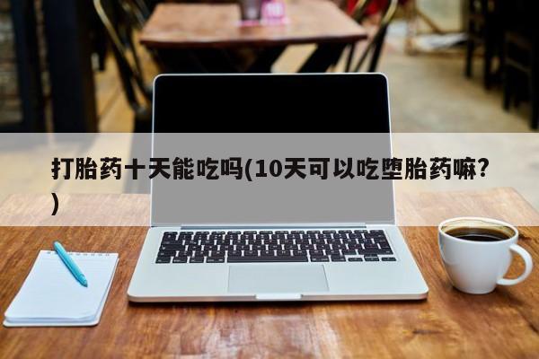 打胎药私人店联系方式保密发货,指导用药打胎药十天能吃吗(10天可以吃堕胎药嘛?)