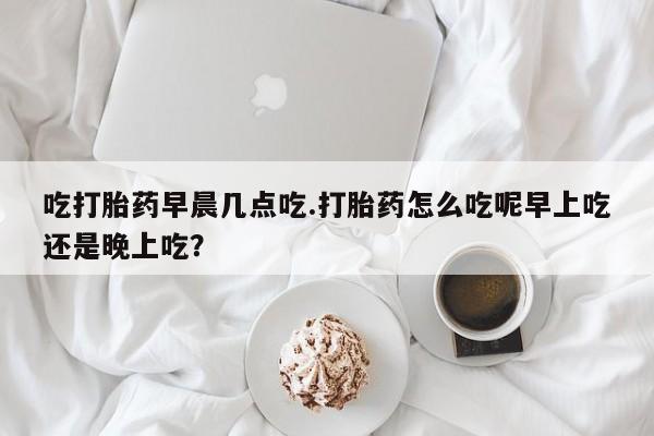 打胎药私人店联系方式保密发货,指导用药吃打胎药早晨几点吃.打胎药怎么吃呢早上吃还是晚上吃？