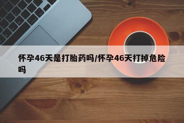 打胎药私人店联系方式保密发货,指导用药怀孕46天是打胎药吗/怀孕46天打掉危险吗