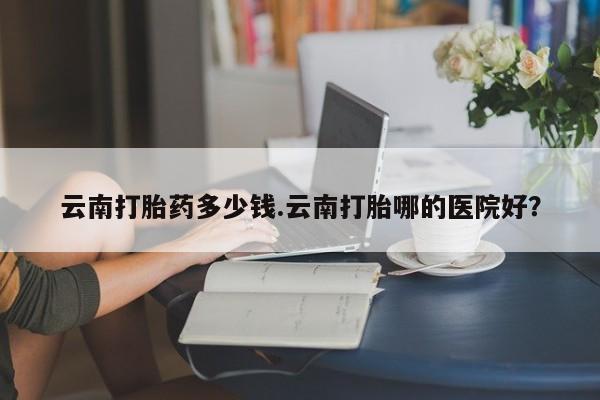 打胎药私人店联系方式保密发货,指导用药云南打胎药多少钱.云南打胎哪的医院好？